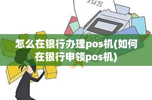 怎么在银行办理pos机(如何在银行申领pos机)