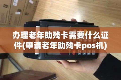 办理老年助残卡需要什么证件(申请老年助残卡pos机)
