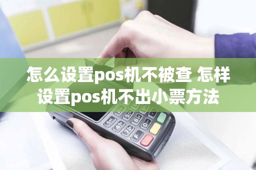 怎么设置pos机不被查 怎样设置pos机不出小票方法