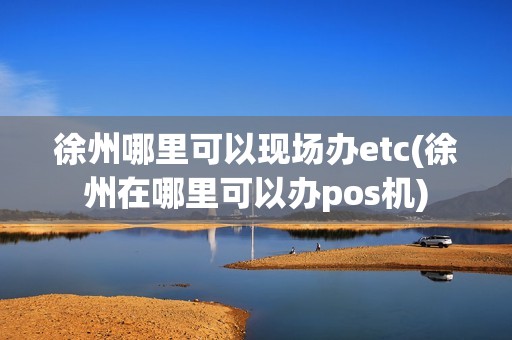 徐州哪里可以现场办etc(徐州在哪里可以办pos机)