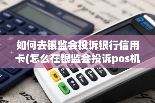 如何去银监会投诉银行信用卡(怎么在银监会投诉pos机)