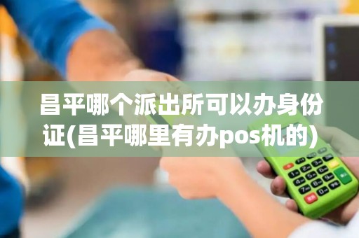 昌平哪个派出所可以办身份证(昌平哪里有办pos机的)