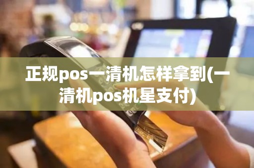 正规pos一清机怎样拿到(一清机pos机星支付)