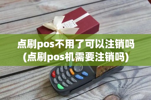点刷pos不用了可以注销吗(点刷pos机需要注销吗)
