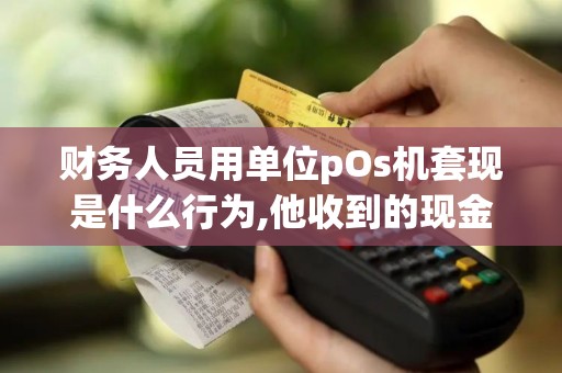 财务人员用单位pOs机套现是什么行为,他收到的现金