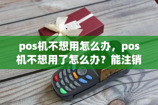 pos机不想用怎么办，pos机不想用了怎么办？能注销吗？