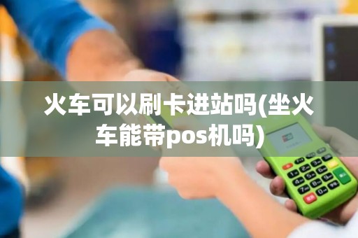 火车可以刷卡进站吗(坐火车能带pos机吗)