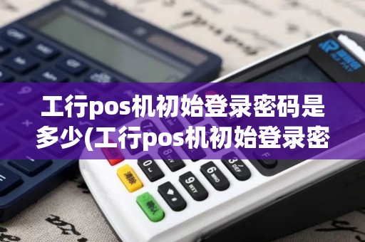 工行pos机初始登录密码是多少(工行pos机初始登录密码)