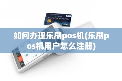 如何办理乐刷pos机(乐刷pos机用户怎么注册)