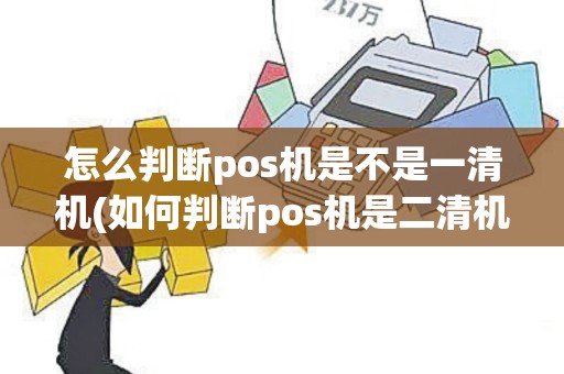 怎么判断pos机是不是一清机(如何判断pos机是二清机)