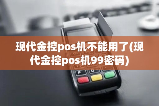 现代金控pos机不能用了(现代金控pos机99密码)