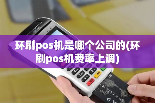 环刷pos机是哪个公司的(环刷pos机费率上调)