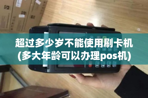 超过多少岁不能使用刷卡机(多大年龄可以办理pos机)