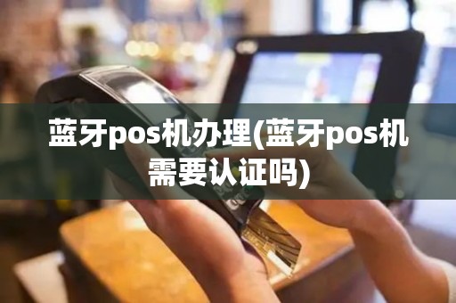 蓝牙pos机办理(蓝牙pos机需要认证吗)