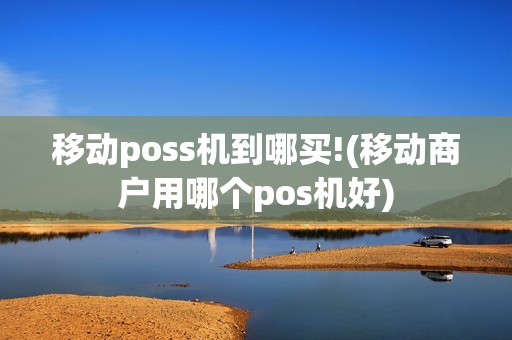 移动poss机到哪买!(移动商户用哪个pos机好)