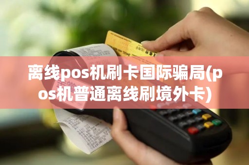 离线pos机刷卡国际骗局(pos机普通离线刷境外卡)