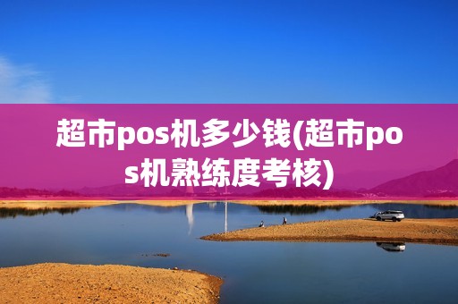 超市pos机多少钱(超市pos机熟练度考核)