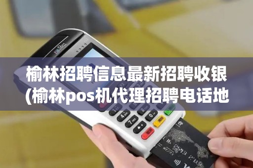 榆林招聘信息最新招聘收银(榆林pos机代理招聘电话地址)