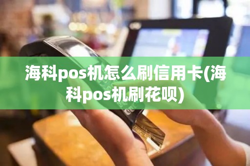 海科pos机怎么刷信用卡(海科pos机刷花呗)