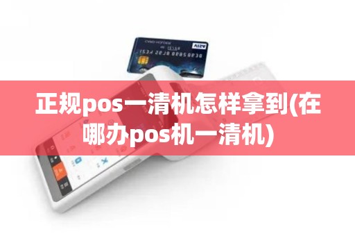 正规pos一清机怎样拿到(在哪办pos机一清机)