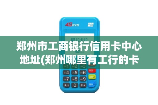 郑州市工商银行信用卡中心地址(郑州哪里有工行的卡pos机)