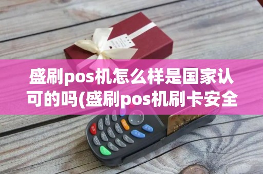 盛刷pos机怎么样是国家认可的吗(盛刷pos机刷卡安全吗)