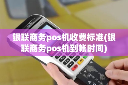 银联商务pos机收费标准(银联商务pos机到帐时间)