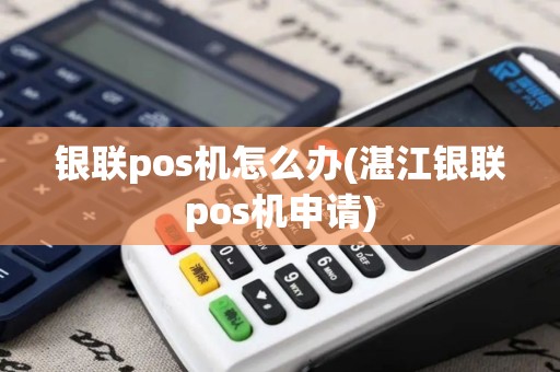 银联pos机怎么办(湛江银联pos机申请)