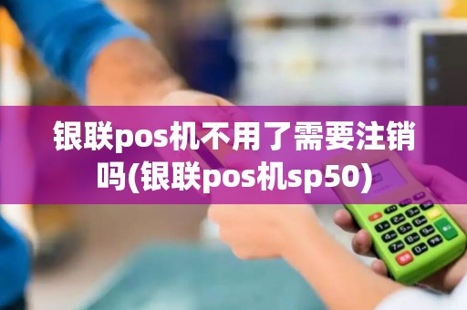 银联pos机不用了需要注销吗(银联pos机sp50)