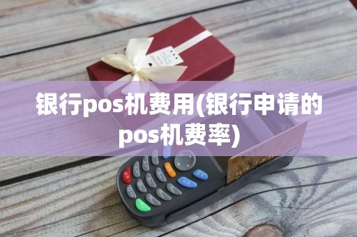 银行pos机费用(银行申请的pos机费率)