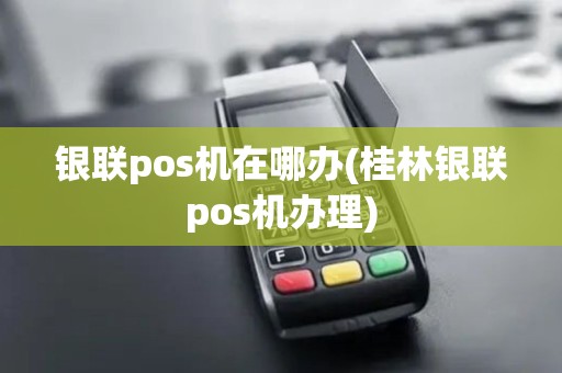 银联pos机在哪办(桂林银联pos机办理)