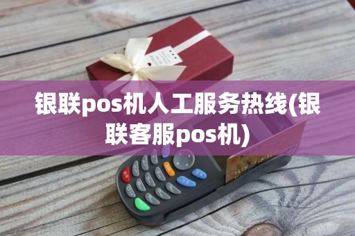 银联pos机人工服务热线(银联客服pos机)