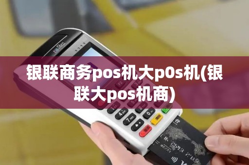 银联商务pos机大p0s机(银联大pos机商)