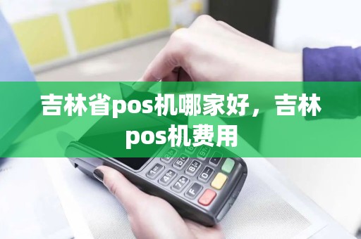 吉林省pos机哪家好，吉林pos机费用