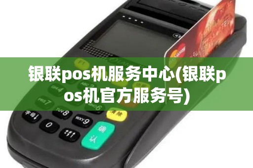 银联pos机服务中心(银联pos机官方服务号)