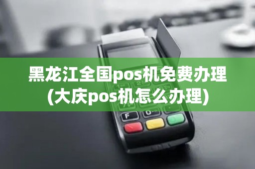 黑龙江全国pos机免费办理(大庆pos机怎么办理)