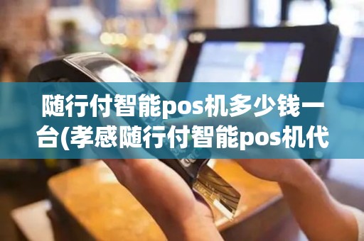 随行付智能pos机多少钱一台(孝感随行付智能pos机代理)