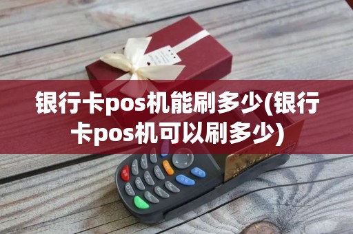 银行卡pos机能刷多少(银行卡pos机可以刷多少)