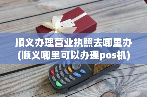 顺义办理营业执照去哪里办(顺义哪里可以办理pos机)