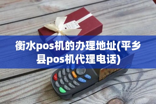 衡水pos机的办理地址(平乡县pos机代理电话)