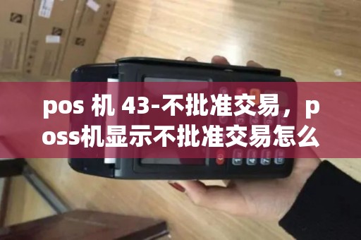 pos 机 43-不批准交易，poss机显示不批准交易怎么回事