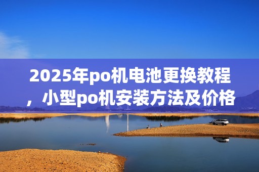 2025年po机电池更换教程，小型po机安装方法及价格参考