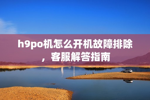 h9po机怎么开机故障排除，客服解答指南