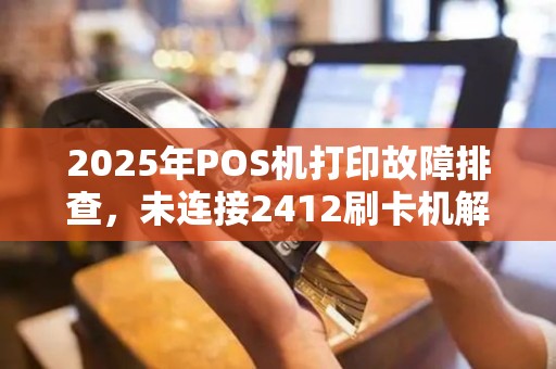2025年POS机打印故障排查，未连接2412刷卡机解决攻略