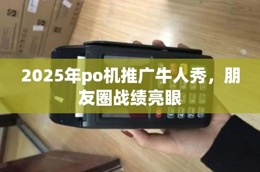 2025年po机推广牛人秀，朋友圈战绩亮眼