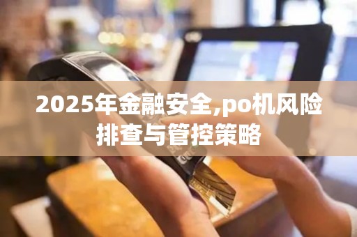 2025年金融安全,po机风险排查与管控策略