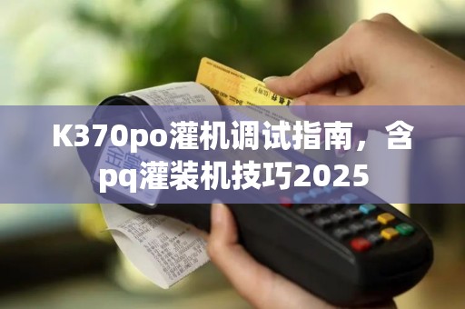 K370po灌机调试指南，含pq灌装机技巧2025
