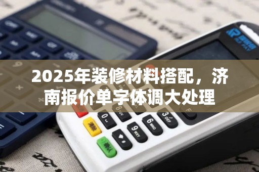 2025年装修材料搭配，济南报价单字体调大处理
