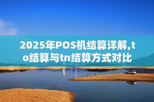 2025年POS机结算详解,to结算与tn结算方式对比