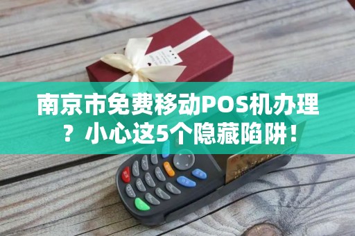 南京市免费移动POS机办理？小心这5个隐藏陷阱！